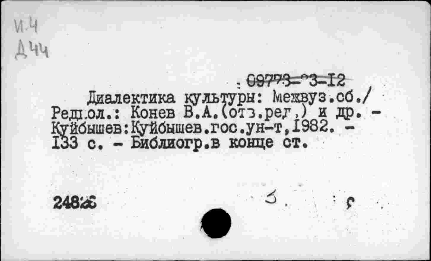 ﻿М-Ц Дчч
. 09793^3-12
Диалектика культуры: Менвуз.сб./ Редьол.: Конев В.А.(отз.ред,) и др. -Куйбышев:Куйбышев.гос.ун-т,1982. -133 с. - Библиогр.в конце от.
24826